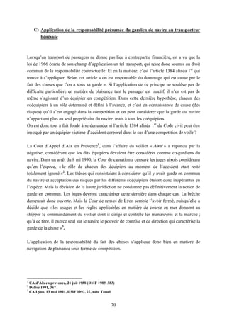 70
C) Application de la responsabilité présumée du gardien de navire au transporteur
bénévole
Lorsqu’un transport de passagers ne donne pas lieu à contrepartie financière, on a vu que la
loi de 1966 écarte de son champ d’application un tel transport, qui reste donc soumis au droit
commun de la responsabilité contractuelle. Et en la matière, c’est l’article 1384 alinéa 1er
qui
trouve à s’appliquer. Selon cet article « on est responsable du dommage qui est causé par le
fait des choses que l’on a sous sa garde ». Si l’application de ce principe ne soulève pas de
difficulté particulière en matière de plaisance tant le passager est inactif, il n’en est pas de
même s’agissant d’un équipier en compétition. Dans cette dernière hypothèse, chacun des
coéquipiers à un rôle déterminé et défini à l’avance, et c’est en connaissance de cause (des
risques) qu’il s’est engagé dans la compétition et on peut considérer que la garde du navire
n’appartient plus au seul propriétaire du navire, mais à tous les coéquipiers.
On est donc tout à fait fondé à se demander si l’article 1384 alinéa 1er
du Code civil peut être
invoqué par un équipier victime d’accident corporel dans le cas d’une compétition de voile ?
La Cour d’Appel d’Aix en Provence1
, dans l’affaire du voilier « Airel » a répondu par la
négative, considérant que les dits équipiers devaient être considérés comme co-gardiens du
navire. Dans un arrêt du 8 mi 1990, la Cour de cassation a censuré les juges aixois considérant
qu’en l’espèce, « le rôle de chacun des équipiers au moment de l’accident était resté
totalement ignoré »2
. Les thèses qui consistaient à considérer qu’il y avait garde en commun
du navire et acceptation des risques par les différents coéquipiers étaient donc inopérantes en
l’espèce. Mais la décision de la haute juridiction ne condamne pas définitivement la notion de
garde en commun. Les juges devront caractériser cette dernière dans chaque cas. La brèche
demeurait donc ouverte. Mais la Cour de renvoi de Lyon semble l’avoir fermé, puisqu’elle a
décidé que « les usages et les règles applicables en matière de course en mer donnent au
skipper le commandement du voilier dont il dirige et contrôle les manœuvres et la marche ;
qu’à ce titre, il exerce seul sur le navire le pouvoir de contrôle et de direction qui caractérise la
garde de la chose »3
.
L’application de la responsabilité du fait des choses s’applique donc bien en matière de
navigation de plaisance sous forme de compétition.
1
CA d’Aix en provence, 21 juil 1988 (DMF 1989, 383)
2
Dalloz 1991, 367
3
CA Lyon, 13 mai 1991, DMF 1992, 27, note Tassel
 