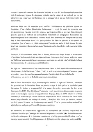 74
retenue, à un certain montant. La réparation intégrale ne peut dès lors être envisagée que dans
trois hypothèses : lorsque le dommage n’atteint pas la valeur de ce plafond, en cas de
déclaration de valeur des marchandises par le chargeur et en cas de faute inexcusable du
transporteur.
Plusieurs idées ont été avancées pour justifier l’établissement de plafonds légaux de
limitation. L’une d’elles d’inspiration britannique, y voyait le souci de permettre aux
professionnels de s’assurer contre les suites de leur responsabilité, ce qui n’est financièrement
possible que si des plafonds de responsabilité permettent aux compagnies d’assurances de
fixer leurs primes avec une certaine sécurité. Ainsi, pour permettre aux transporteurs de faire
face à leurs éventuelles dettes, il a paru judicieux de fixer un plafond à leur devoir de
réparation. Pour d’autres, et c’était notamment l’opinion de Valin, il était injuste de faire
courir au propriétaire du navire le risque d’être ruiné par les étourderies ou la mauvaise foi du
capitaine.
Toutefois, l’idée dominante réside dans la double référence au risque de mer et au caractère
d’activités d’intérêt général des activités maritimes. Autrement dit c’est non seulement parce
qu’il affronte les risques de la mer, mais aussi parce que son activité est d’intérêt général que
l’armateur mérite de voir sa responsabilité limitée.
La règle est l’aboutissement d’une lente évolution. Dans le droit applicable antérieurement à
l’Ordonnance de la Marine de Colbert (1968), le seul moyen dont disposait l’armateur pour
se protéger contre les conséquences des fautes du Capitaine était d’user de la faculté
d’abandon de son navire et du fret à ses créanciers maritimes.
Dès la fin du dix-huitième siècle, le droit anglais, hostile à la règle de l’abandon, annonçait
les prémisses de la limitation. Dans un premier temps, il était prévu la possibilité pour
l’armateur de limiter sa responsabilité à la valeur du navire, augmentée du fret, avant
l’accident. En 1845, il fut décidé que l’indemnité versée aux victimes de dommages corporels
serait au moins égale à quinze livres par tonneau de jauge. Puis, en 1894, fut crée le système
moderne ; L’armateur qui voulait limiter sa responsabilité devait constituer un fonds d’une
valeur proportionnelle au tonnage du navire (à l’origine, huit livres par tonneau, somme
portée à quinze livres en cas de dommages corporels). C’est le système qui est aujourd’hui
généralement appliqué par l’ensemble des pays maritimes.
La limitation de responsabilité applicable au transporteur (I) reconnu responsable est
différente de celle qui s’applique à l’armateur/propriétaire de navire (II). Il conviendra donc
de bien les distinguer. Si la limitation constitue un privilège pour ses bénéficiaires, ce n’est
pas pour autant un droit. En effet des causes de déchéance ont été prévues par les textes (III).
 