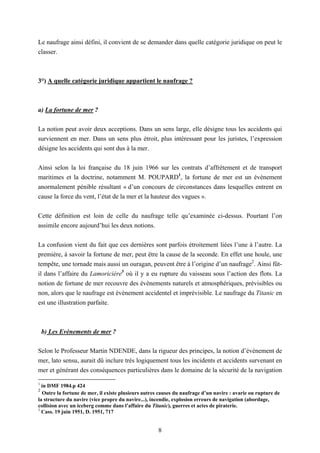 8
Le naufrage ainsi défini, il convient de se demander dans quelle catégorie juridique on peut le
classer.
3°) A quelle catégorie juridique appartient le naufrage ?
a) La fortune de mer ?
La notion peut avoir deux acceptions. Dans un sens large, elle désigne tous les accidents qui
surviennent en mer. Dans un sens plus étroit, plus intéressant pour les juristes, l’expression
désigne les accidents qui sont dus à la mer.
Ainsi selon la loi française du 18 juin 1966 sur les contrats d’affrètement et de transport
maritimes et la doctrine, notamment M. POUPARD1
, la fortune de mer est un évènement
anormalement pénible résultant « d’un concours de circonstances dans lesquelles entrent en
cause la force du vent, l’état de la mer et la hauteur des vagues ».
Cette définition est loin de celle du naufrage telle qu’examinée ci-dessus. Pourtant l’on
assimile encore aujourd’hui les deux notions.
La confusion vient du fait que ces dernières sont parfois étroitement liées l’une à l’autre. La
première, à savoir la fortune de mer, peut être la cause de la seconde. En effet une houle, une
tempête, une tornade mais aussi un ouragan, peuvent être à l’origine d’un naufrage2
. Ainsi fût-
il dans l’affaire du Lamoricière3
où il y a eu rupture du vaisseau sous l’action des flots. La
notion de fortune de mer recouvre des évènements naturels et atmosphériques, prévisibles ou
non, alors que le naufrage est évènement accidentel et imprévisible. Le naufrage du Titanic en
est une illustration parfaite.
b) Les Evènements de mer ?
Selon le Professeur Martin NDENDE, dans la rigueur des principes, la notion d’évènement de
mer, lato sensu, aurait dû inclure très logiquement tous les incidents et accidents survenant en
mer et générant des conséquences particulières dans le domaine de la sécurité de la navigation
1
in DMF 1984.p 424
2
Outre la fortune de mer, il existe plusieurs autres causes du naufrage d’un navire : avarie ou rupture de
la structure du navire (vice propre du navire...), incendie, explosion erreurs de navigation (abordage,
collision avec un iceberg comme dans l’affaire du Titanic), guerres et actes de piraterie.
3
Cass. 19 juin 1951, D. 1951, 717
 
