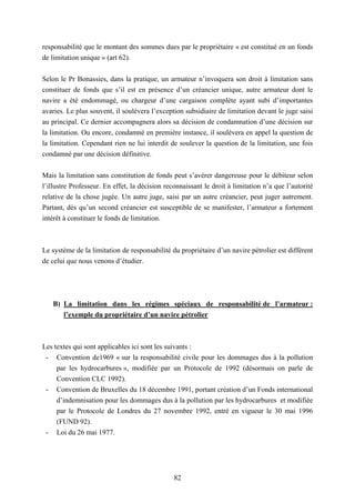 82
responsabilité que le montant des sommes dues par le propriétaire « est constitué en un fonds
de limitation unique » (art 62).
Selon le Pr Bonassies, dans la pratique, un armateur n’invoquera son droit à limitation sans
constituer de fonds que s’il est en présence d’un créancier unique, autre armateur dont le
navire a été endommagé, ou chargeur d’une cargaison complète ayant subi d’importantes
avaries. Le plus souvent, il soulèvera l’exception subsidiaire de limitation devant le juge saisi
au principal. Ce dernier accompagnera alors sa décision de condamnation d’une décision sur
la limitation. Ou encore, condamné en première instance, il soulèvera en appel la question de
la limitation. Cependant rien ne lui interdit de soulever la question de la limitation, une fois
condamné par une décision définitive.
Mais la limitation sans constitution de fonds peut s’avérer dangereuse pour le débiteur selon
l’illustre Professeur. En effet, la décision reconnaissant le droit à limitation n’a que l’autorité
relative de la chose jugée. Un autre juge, saisi par un autre créancier, peut juger autrement.
Partant, dès qu’un second créancier est susceptible de se manifester, l’armateur a fortement
intérêt à constituer le fonds de limitation.
Le système de la limitation de responsabilité du propriétaire d’un navire pétrolier est différent
de celui que nous venons d’étudier.
B) La limitation dans les régimes spéciaux de responsabilité de l’armateur :
l’exemple du propriétaire d’un navire pétrolier
Les textes qui sont applicables ici sont les suivants :
- Convention de1969 « sur la responsabilité civile pour les dommages dus à la pollution
par les hydrocarbures », modifiée par un Protocole de 1992 (désormais on parle de
Convention CLC 1992).
- Convention de Bruxelles du 18 décembre 1991, portant création d’un Fonds international
d’indemnisation pour les dommages dus à la pollution par les hydrocarbures et modifiée
par le Protocole de Londres du 27 novembre 1992, entré en vigueur le 30 mai 1996
(FUND 92).
- Loi du 26 mai 1977.
 
