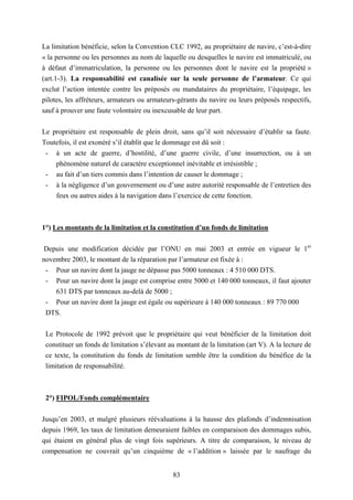83
La limitation bénéficie, selon la Convention CLC 1992, au propriétaire de navire, c’est-à-dire
« la personne ou les personnes au nom de laquelle ou desquelles le navire est immatriculé, ou
à défaut d’immatriculation, la personne ou les personnes dont le navire est la propriété »
(art.1-3). La responsabilité est canalisée sur la seule personne de l’armateur. Ce qui
exclut l’action intentée contre les préposés ou mandataires du propriétaire, l’équipage, les
pilotes, les affréteurs, armateurs ou armateurs-gérants du navire ou leurs préposés respectifs,
sauf à prouver une faute volontaire ou inexcusable de leur part.
Le propriétaire est responsable de plein droit, sans qu’il soit nécessaire d’établir sa faute.
Toutefois, il est exonéré s’il établit que le dommage est dû soit :
- à un acte de guerre, d’hostilité, d’une guerre civile, d’une insurrection, ou à un
phénomène naturel de caractère exceptionnel inévitable et irrésistible ;
- au fait d’un tiers commis dans l’intention de causer le dommage ;
- à la négligence d’un gouvernement ou d’une autre autorité responsable de l’entretien des
feux ou autres aides à la navigation dans l’exercice de cette fonction.
1°) Les montants de la limitation et la constitution d’un fonds de limitation
Depuis une modification décidée par l’ONU en mai 2003 et entrée en vigueur le 1er
novembre 2003, le montant de la réparation par l’armateur est fixée à :
- Pour un navire dont la jauge ne dépasse pas 5000 tonneaux : 4 510 000 DTS.
- Pour un navire dont la jauge est comprise entre 5000 et 140 000 tonneaux, il faut ajouter
631 DTS par tonneaux au-delà de 5000 ;
- Pour un navire dont la jauge est égale ou supérieure à 140 000 tonneaux : 89 770 000
DTS.
Le Protocole de 1992 prévoit que le propriétaire qui veut bénéficier de la limitation doit
constituer un fonds de limitation s’élevant au montant de la limitation (art V). A la lecture de
ce texte, la constitution du fonds de limitation semble être la condition du bénéfice de la
limitation de responsabilité.
2°) FIPOL/Fonds complémentaire
Jusqu’en 2003, et malgré plusieurs réévaluations à la hausse des plafonds d’indemnisation
depuis 1969, les taux de limitation demeuraient faibles en comparaison des dommages subis,
qui étaient en général plus de vingt fois supérieurs. A titre de comparaison, le niveau de
compensation ne couvrait qu’un cinquième de « l’addition » laissée par le naufrage du
 