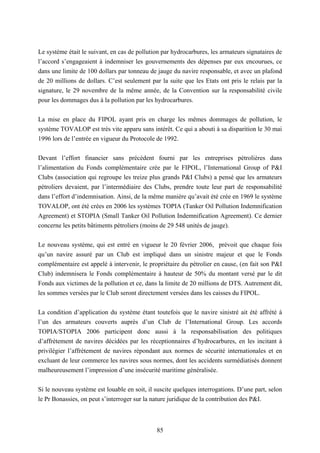 85
Le système était le suivant, en cas de pollution par hydrocarbures, les armateurs signataires de
l’accord s’engageaient à indemniser les gouvernements des dépenses par eux encourues, ce
dans une limite de 100 dollars par tonneau de jauge du navire responsable, et avec un plafond
de 20 millions de dollars. C’est seulement par la suite que les Etats ont pris le relais par la
signature, le 29 novembre de la même année, de la Convention sur la responsabilité civile
pour les dommages dus à la pollution par les hydrocarbures.
La mise en place du FIPOL ayant pris en charge les mêmes dommages de pollution, le
système TOVALOP est très vite apparu sans intérêt. Ce qui a abouti à sa disparition le 30 mai
1996 lors de l’entrée en vigueur du Protocole de 1992.
Devant l’effort financier sans précédent fourni par les entreprises pétrolières dans
l’alimentation du Fonds complémentaire crée par le FIPOL, l’International Group of P&I
Clubs (association qui regroupe les treize plus grands P&I Clubs) a pensé que les armateurs
pétroliers devaient, par l’intermédiaire des Clubs, prendre toute leur part de responsabilité
dans l’effort d’indemnisation. Ainsi, de la même manière qu’avait été crée en 1969 le système
TOVALOP, ont été crées en 2006 les systèmes TOPIA (Tanker Oil Pollution Indemnification
Agreement) et STOPIA (Small Tanker Oil Pollution Indemnification Agreement). Ce dernier
concerne les petits bâtiments pétroliers (moins de 29 548 unités de jauge).
Le nouveau système, qui est entré en vigueur le 20 février 2006, prévoit que chaque fois
qu’un navire assuré par un Club est impliqué dans un sinistre majeur et que le Fonds
complémentaire est appelé à intervenir, le propriétaire du pétrolier en cause, (en fait son P&I
Club) indemnisera le Fonds complémentaire à hauteur de 50% du montant versé par le dit
Fonds aux victimes de la pollution et ce, dans la limite de 20 millions de DTS. Autrement dit,
les sommes versées par le Club seront directement versées dans les caisses du FIPOL.
La condition d’application du système étant toutefois que le navire sinistré ait été affrété à
l’un des armateurs couverts auprès d’un Club de l’International Group. Les accords
TOPIA/STOPIA 2006 participent donc aussi à la responsabilisation des politiques
d’affrètement de navires décidées par les réceptionnaires d’hydrocarbures, en les incitant à
privilégier l’affrètement de navires répondant aux normes de sécurité internationales et en
excluant de leur commerce les navires sous normes, dont les accidents surmédiatisés donnent
malheureusement l’impression d’une insécurité maritime généralisée.
Si le nouveau système est louable en soit, il suscite quelques interrogations. D’une part, selon
le Pr Bonassies, on peut s’interroger sur la nature juridique de la contribution des P&I.
 
