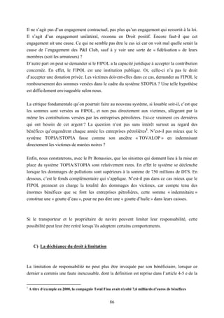 86
Il ne s’agit pas d’un engagement contractuel, pas plus qu’un engagement qui ressortit à la loi.
Il s’agit d’un engagement unilatéral, reconnu en Droit positif. Encore faut-il que cet
engagement ait une cause. Ce qui ne semble pas être le cas ici car on voit mal quelle serait la
cause de l’engagement des P&I Club, sauf à y voir une sorte de « fidélisation » de leurs
membres (soit les armateurs) ?
D’autre part on peut se demander si le FIPOL a la capacité juridique à accepter la contribution
concernée. En effet, le FIPOL est une institution publique. Or, celle-ci n’a pas le droit
d’accepter une donation privée. Les victimes doivent-elles dans ce cas, demander au FIPOL le
remboursement des sommes versées dans le cadre du système STOPIA ? Une telle hypothèse
est difficilement envisageable selon nous.
La critique fondamentale qu’on pourrait faire au nouveau système, si louable soit-il, c’est que
les sommes sont versées au FIPOL, et non pas directement aux victimes, allégeant par la
même les contributions versées par les entreprises pétrolières. Est-ce vraiment ces dernières
qui ont besoin de cet argent ? La question n’est pas sans intérêt surtout au regard des
bénéfices qu’engendrent chaque année les entreprises pétrolières1
. N’est-il pas mieux que le
système TOPIA/STOPIA fasse comme son ancêtre « TOVALOP » en indemnisant
directement les victimes de marées noires ?
Enfin, nous constaterons, avec le Pr Bonassies, que les sinistres qui donnent lieu à la mise en
place du système TOPIA/STOPIA sont relativement rares. En effet le système se déclenche
lorsque les dommages de pollutions sont supérieurs à la somme de 750 millions de DTS. En
dessous, c’est le fonds complémentaire qui s’applique. N’est-il pas dans ce cas mieux que le
FIPOL prennent en charge la totalité des dommages des victimes, car compte tenu des
énormes bénéfices que se font les entreprises pétrolières, cette somme « indemnitaire »
constitue une « goutte d’eau », pour ne pas dire une « goutte d’huile » dans leurs caisses.
Si le transporteur et le propriétaire de navire peuvent limiter leur responsabilité, cette
possibilité peut leur être retiré lorsqu’ils adoptent certains comportements.
C) La déchéance du droit à limitation
La limitation de responsabilité ne peut plus être invoquée par son bénéficiaire, lorsque ce
dernier a commis une faute inexcusable, dont la définition est reprise dans l’article 4-5 e de la
1
A titre d’exemple en 2000, la compagnie Total Fina avait récolté 7,6 milliards d’euros de bénéfices
 
