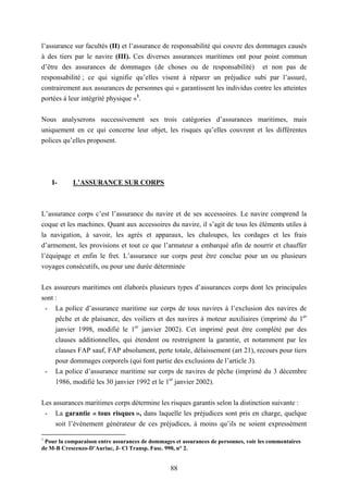 88
l’assurance sur facultés (II) et l’assurance de responsabilité qui couvre des dommages causés
à des tiers par le navire (III). Ces diverses assurances maritimes ont pour point commun
d’être des assurances de dommages (de choses ou de responsabilité) et non pas de
responsabilité ; ce qui signifie qu’elles visent à réparer un préjudice subi par l’assuré,
contrairement aux assurances de personnes qui « garantissent les individus contre les atteintes
portées à leur intégrité physique »1
.
Nous analyserons successivement ses trois catégories d’assurances maritimes, mais
uniquement en ce qui concerne leur objet, les risques qu’elles couvrent et les différentes
polices qu’elles proposent.
I- L’ASSURANCE SUR CORPS
L’assurance corps c’est l’assurance du navire et de ses accessoires. Le navire comprend la
coque et les machines. Quant aux accessoires du navire, il s’agit de tous les éléments utiles à
la navigation, à savoir, les agrès et apparaux, les chaloupes, les cordages et les frais
d’armement, les provisions et tout ce que l’armateur a embarqué afin de nourrir et chauffer
l’équipage et enfin le fret. L’assurance sur corps peut être conclue pour un ou plusieurs
voyages consécutifs, ou pour une durée déterminée
Les assureurs maritimes ont élaborés plusieurs types d’assurances corps dont les principales
sont :
- La police d’assurance maritime sur corps de tous navires à l’exclusion des navires de
pêche et de plaisance, des voiliers et des navires à moteur auxiliaires (imprimé du 1er
janvier 1998, modifié le 1er
janvier 2002). Cet imprimé peut être complété par des
clauses additionnelles, qui étendent ou restreignent la garantie, et notamment par les
clauses FAP sauf, FAP absolument, perte totale, délaissement (art 21), recours pour tiers
pour dommages corporels (qui font partie des exclusions de l’article 3).
- La police d’assurance maritime sur corps de navires de pêche (imprimé du 3 décembre
1986, modifié les 30 janvier 1992 et le 1er
janvier 2002).
Les assurances maritimes corps détermine les risques garantis selon la distinction suivante :
- La garantie « tous risques », dans laquelle les préjudices sont pris en charge, quelque
soit l’évènement générateur de ces préjudices, à moins qu’ils ne soient expressément
1
Pour la comparaison entre assurances de dommages et assurances de personnes, voir les commentaires
de M-B Crescenzo-D’Auriac, J- Cl Transp. Fasc. 990, n° 2.
 