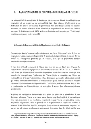 96
II- LA RESPONSABILITE DU PROPRIETAIRE DE L’EPAVE DE NAVIRE
La responsabilité du propriétaire de l’épave de navire suppose l’étude des obligations du
propriétaire et les sources de sa responsabilité (A). Les créances d’enlèvement et de
destruction des épaves à l’encontre du propriétaire étant considérées comme des créances
maritimes, ce dernier bénéficie de la limitation de responsabilité en matière de créances
maritimes de la Convention de 1976. Mais cette limitation mal acceptée par l’Etat français
suscite de nombreuses controverses (B).
A) Sources de la responsabilité et obligations du propriétaire de l’épave
Contrairement à ce qu’on pense, celui qui découvre une épave (l’inventeur), n’en devient pas
propriétaire. L’épave demeure la propriété de celui qui était propriétaire du navire, devenu
épave1
. La conséquence première qui en découle, c’est que le propriétaire demeure
responsable de l’épave de navire.
Il l’est tout d’abord civilement, à l’égard des tiers, en cas de heurt avec l’épave. Sa
responsabilité sera alors engagée sur le fondement des articles 1382 et 1384 al. 1er
du Code
civil. Il est par ailleurs contractuellement responsable envers la société de sauvetage avec
laquelle il a contracté pour l’enlèvement de l’épave. Enfin, le propriétaire de l’épave est
responsable vis-à-vis de l’administration (il est donc aussi responsable administrativement),
qui peut lui imposer l’enlèvement ou la destruction de l’épave, ou le cas échéant, de procéder
elle-même d’office et aux frais du propriétaire à l’enlèvement ou à la destruction. Et à ce titre,
la condamnation par l’administration est susceptible de donner lieu à la contravention de
grande voirie.
S’agissant de l’obligation d’enlèvement de l’épave qui pèse sur le propriétaire, il faut
distinguer selon que l’épave ne présente aucun danger (pour la sécurité de la navigation ou
pour l’environnement et les populations riveraines) ou que l’épave soit considérée comme
dangereuse ou polluante. Dans le premier cas, si le propriétaire de l’épave est identifié et
prévenu, il doit lui-même procéder, sous peine de déchéance de son droit de propriété, aux
travaux de relèvement, renflouement, enlèvement, destruction dans les délais qui lui sont
1
Le propriétaire de l’épave peut la revendiquer auprès de l’administration dans un délai de trois mois
après la publication de la découverte. Toutefois, si dûment mis en demeure de relever l’épave, il néglige
ou refuse d’y procéder, il peut être déchu de son droit de propriété et l’épave sera vendue.
 