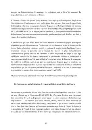 97
imposés par l’administration. En pratique, ces opérations sont le fait d’un sauveteur. Le
propriétaire devra alors rémunérer ce dernier.
A l’inverse, chaque fois qu’une épave présente « un danger pour la navigation, la pêche ou
l’environnement, l’accès dans un port ou le séjour dans un port, faute pour le propriétaire
d’obtempérer à la mise en demeure d’enlever l’épave ou si ledit propriétaire est inconnu,
l’administration peut se substituer à lui » (loi du 23 novembre 1982, complétée par un décret
du 21 juin 1985). Et en cas de danger grave et imminent, la loi dispense l’autorité compétente
de l’exigence d’une mise en demeure et considère qu’elle peut intervenir d’office, aux frais et
risques du propriétaire de l’épave.
Il ressort de ce qui vient d’être dit qu’une tierce personne se substitue la plupart du temps au
propriétaire pour le financement de l’enlèvement, du renflouement ou de la destruction des
épaves. Cette substitution a toujours suscité, et continue de susciter des difficultés en France,
notamment lorsque la personne qui a financé les travaux et plus particulièrement
l’administration (puisqu’elle n’a pas vraiment le choix la plupart du temps et doit agir
rapidement dans le cas des épaves dangereuses et polluantes), réclame au propriétaire le
remboursement des frais qu’elle a été obligée d’exposer en raison de l’inertie de ce dernier.
En réalité le problème vient de ce que les propriétaires d’épave, pour se soustraire au
remboursement intégral des frais exposés, opposaient à leur créancier la faculté de limiter leur
responsabilité qui leur est ouverte par la Convention de Londres de 1976 « sur la limitation de
responsabilité en matière de créances maritimes » dite LLMC 1976.
Or, nous verrons que cette faculté est l’objet de nombreuses controverses en droit positif.
B) Controverses sur la limitation de responsabilité du propriétaire de l’épave
La controverse provient du fait que la loi française contient des dispositions contraires à celles
qui sont édictées par la Convention LLMC 1976. En effet, cette dernière pose clairement,
dans son article 2 §1, al. d, le principe selon lequel : « …sont soumises à la limitation de
responsabilité … les créances pour avoir renfloué, enlevé, détruit ou rendu inoffensif un
navire coulé, naufragé, échoué ou abandonné, y compris tout ce qui se trouve ou s’est trouvé à
bord ». Il est donc bien clair que la Convention permet au propriétaire de l’épave de limiter sa
responsabilité à l’égard de tout créancier quelqu’il soit, même lorsqu’il s’agit de créances
invoquées par une personne morale de droit public qui aura procédé aux opérations susvisées.
 