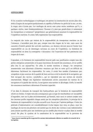 99
CONCLUSION
Si les avancées technologiques et techniques ont permis la construction de navires plus sûrs,
dotés d’engins de navigation perfectionnés et capables d’affronter les périls de la mer, en mer,
le risque zéro n’existe pas. Les naufrages de navire sont certes moins nombreux qu’il y a
quelques siècles, mais fondamentalement, l’homme n’y peut pas grand-chose et notamment
les transporteurs et armateurs1
(propriétaire), qui généralement assument la responsabilité de
l’expédition maritime. Il a donc fallu réglementer leur responsabilité.
La majorité des textes qui traitent de la responsabilité du transporteur maritime ou de
l’armateur, s’accordent pour dire que, compte tenu des risques de la mer, mais aussi du
caractère d’intérêt général des activités maritimes, ces derniers doivent pouvoir limiter leur
responsabilité en cas de dommages survenus au cours de l’expédition. La limitation de
responsabilité est donc la contrepartie « nécessaire » de l’exposition de leur patrimoine aux
risques de la mer.
Cependant, si la limitation de responsabilité trouvait jadis une justification compte tenu des
petites entreprises armatoriales et la quasi inexistence du marché des assurances, tel ne semble
plus être le cas aujourd’hui. En effet, le monde maritime a changé ; les entreprises
aramatoriales sont désormais d’énormes structures qui font en sorte qu’il est difficile de
déterminer facilement les responsables. En outre, il existe bon nombre d’armateurs peu
scrupuleux et peu soucieux de la qualité de leurs services et de la sécurité de la navigation, qui
font naviguer des navires « poubelles », qui ne répondent pas aux normes de sécurité
internationale. Malgré une législation internationale sévère concernant les normes de la
navigation et la qualité des navires, la navigation sous-normes se développe. Enfin, le marché
des assurances maritimes a désormais d’énormes capacités.
C’est dans le domaine du transport des hydrocarbures que la limitation de responsabilité
atteint ses limites. Compte tenu des conséquences que ce type de marchandises est susceptible
d’engendrer, tant sur le plan environnemental, qu’humain, mais aussi et surtout compte tenu
des énormes profits engendrés chaque année par les entreprises pétrolières, le principe de la
limitation de responsabilité n’est plus accueilli avec faveur par l’opinion publique. Certes les
plafonds d’indemnisation ont considérablement évolué depuis leur mise en place, mais les
naufrages de navires de pétroliers ont montré que les droits des victimes à une indemnisation
juste étaient sacrifiés pour une institution qui ne semble plus trouver sa place dans le monde
actuel. De plus, le système de la canalisation de la responsabilité sur la personne du
1
Sous réserve toutefois qu’ils respectent les normes internationales édictées en matière de sécurité de la
navigation.
 