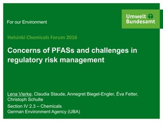 For our Environment
Concerns of PFASs and challenges in
regulatory risk management
Helsinki Chemicals Forum 2016
Lena Vierke, Claudia Staude, Annegret Biegel-Engler, Éva Fetter,
Christoph Schulte
Section IV 2.3 – Chemicals
German Environment Agency (UBA)
 