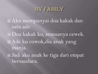  Aku mempunyai dua kakak dan
  satu ade.
 Dua kakak ku, semuanya cewek.

 Ade ku cowok,dia anak yang
  manja.
 Jadi aku anak ke tiga dari empat
  bersaudara.
 