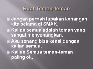    Jangan pernah lupakan kenangan
    kita selama di SMAK.
   Kalian semua adalah teman yang
    sangat menyenangkan.
   Aku senang bisa kenal dengan
    kalian semua.
   Kalian Semua teman-teman
    paling ok.
 