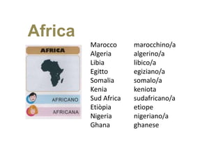 Africa
         Marocco      marocchino/a
         Algeria      algerino/a
         Libia        libico/a
         Egitto       egiziano/a
         Somalia      somalo/a
         Kenia        keniota
         Sud Africa   sudafricano/a
         Etiòpia      etìope
         Nigeria      nigeriano/a
         Ghana        ghanese
 