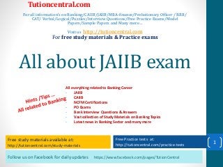 Follow us on Facebook for daily updates https://www.facebook.com/pages/TutionCentral
Free study materials available at:
http://tutioncentral.com/study-materials
Free Practice tests at:
http://tutioncentral.com/practice-tests
All everything related to Banking Career
- JAIIB
- CAIIB
- NCFM Certifications
- PO Exams
- Bank Interview Questions & Answers
- Vast collection of Study Materials on Banking Topics
- Latest news in Banking Sector and many more
Free study materials available at:
http://tutioncentral.com/study-materials
Free Practice tests at:
http://tutioncentral.com/practice-tests
Tutioncentral.com
For all information's on Banking/CAIIB/JAIIB/MBA-finance/Probationary Officer / RRB/
CAT/ Verbal/Logical/Puzzles/Interview Questions/Free Practice Exams/Model
Papers/Sample Papers and Many more…
Visit us http://tutioncentral.com
For free study materials & Practice exams
All about JAIIB exam
1
 