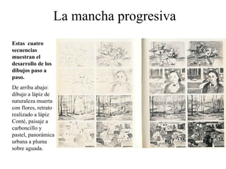 La mancha progresiva
Estas cuatro
secuencias
muestran el
desarrollo de los
dibujos paso a
paso.
De arriba abajo:
dibujo a lápiz de
naturaleza muerta
con flores, retrato
realizado a lápiz
Conté, paisaje a
carboncillo y
pastel, panorámica
urbana a pluma
sobre aguada.
 