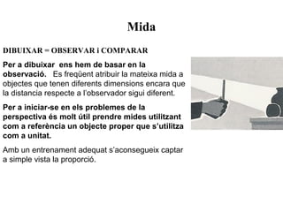 Mida
DIBUIXAR = OBSERVAR i COMPARAR
Per a dibuixar ens hem de basar en la
observació. Es freqüent atribuir la mateixa mida a
objectes que tenen diferents dimensions encara que
la distancia respecte a l’observador sigui diferent.
Per a iniciar-se en els problemes de la
perspectiva és molt útil prendre mides utilitzant
com a referència un objecte proper que s’utilitza
com a unitat.
Amb un entrenament adequat s’aconsegueix captar
a simple vista la proporció.
 