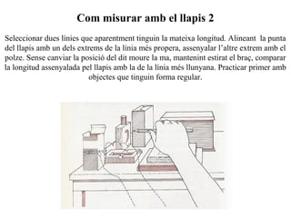 Com misurar amb el llapis 2
Seleccionar dues línies que aparentment tinguin la mateixa longitud. Alineant la punta
del llapis amb un dels extrems de la línia més propera, assenyalar l’altre extrem amb el
polze. Sense canviar la posició del dit moure la ma, mantenint estirat el braç, comparar
la longitud assenyalada pel llapis amb la de la línia més llunyana. Practicar primer amb
objectes que tinguin forma regular.
 
