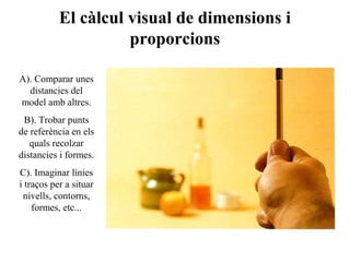 El càlcul visual de dimensions i
proporcions
A). Comparar unes
distancies del
model amb altres.
B). Trobar punts
de referència en els
quals recolzar
distancies i formes.
C). Imaginar línies
i traços per a situar
nivells, contorns,
formes, etc...
 