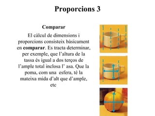 Proporcions 3
Comparar
El càlcul de dimensions i
proporcions consisteix bàsicament
en comparar. Es tracta determinar,
per exemple, que l’altura de la
tassa és igual a dos terços de
l’ample total inclosa l’ asa. Que la
poma, com una esfera, té la
mateixa mida d’alt que d’ample,
etc
 