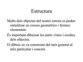 Estructura
Molts dels objectes del nostre entorn es poden
sintetitzar en cossos geomètrics i formes
elementals.
És important dibuixar les parts vistes i ocultes
dels objectes.
El dibuix es va construint del més general al
més particular i concret.
 