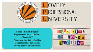 Name – Smriti Bhoray
Registration no – 11810001
Class – 10th
Pedagogy English – English
Department of education
Lovely school of Education
 