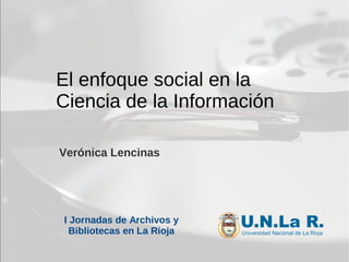 El enfoque social en la
Ciencia de la Información
Verónica Lencinas
I Jornadas de Archivos y
Bibliotecas en La Rioja
 
