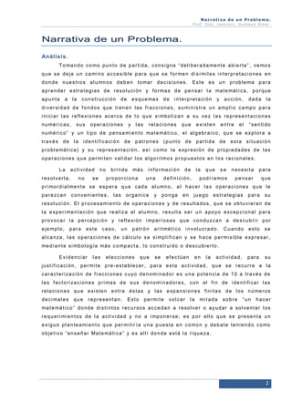 Narrativa de un Problema.
Prof. Dip l. Lenc ion i, Gu stavo Omar.

Na r r a t i v a d e u n P r o b l e ma .
An á l i s i s .
T o ma n d o c o mo p u n t o d e p a r t i d a , c o n s i g n a “ d e l i b e r a d a me n t e a b i e r t a ” , ve mo s
q u e s e d e ja u n c a mi n o a c c e s i b l e p a r a q u e s e f o r me n d i s í mi l e s i n t e r p r e t a c i o n e s e n
d o n d e n u e s t r o s a l u mn o s d e b e n t o ma r d e c i s i o n e s . E s t e e s u n p r o b l e ma p a r a
a p r e n d e r e s t r a t e g i a s d e r e s o l u ci ó n y f o r ma s d e p e n sa r l a ma t e má t i c a , p o r q u e
apunta

a

la

c o n s t r u c ci ó n

de

e s q u e ma s

de

i n t e r p r e t a ci ó n

y

a c ci ó n ,

dada

la

d i v e r si d a d d e f o n d o s q u e t i e n e n l a s f r a c c i o n e s , s u mi n i s t r a u n a mp l i o c a mp o p a r a
i n i ci a r l a s r e f l e xi o n e s a ce r c a d e l o q u e s i mb o l i z a n a su v e z l a s r e p r e s e n t a ci o n e s
n u mé r i c a s ,

sus

o p e r a ci o n e s

y

l as

r e l a ci o n e s

que

e xi s t e n

entre

el

“senti do

n u mé r i c o ” y u n t i p o d e p e n s a mi e n t o ma t e má t i c o , e l a l g e b r a i c o , q u e se e xp l o r a a
través de la

i d e n t i f i c a ci ó n

de

patrones

(punto

de

parti da

de

e s t a s i t u a ci ó n

p r o b l e má t i c a ) y s u r e p r e s e n t a ci ó n , a s í c o mo l a e xp r e si ó n d e p r o p i e d a d e s d e l a s
o p e r a ci o n e s q u e p e r mi t e n v a l i d a r l o s a l g o r i t mo s p r o p u e s t o s e n l o s r a c i o n a l e s.
La

a c t i vi d a d

resol verl a,

no

no

se

bri nda

má s

p r o p o r ci o n a

i n f o r ma c i ó n
una

de

la

se

n e ce si t a

para

p o d r í a mo s

d e f i n i ci ó n ,

que

pensar

que

p r i mo r d i a l me n t e s e e sp e r a q u e ca d a a l u mn o , a l h a c e r l a s o p e r a ci o n e s q u e l e
parezcan

conveni entes,

las

organi ce

y

ponga

en

ju e g o

estrategi as

para

su

r e s o l u ci ó n . E l p r o ce s a mi e n t o d e o p e r a c i o n e s y d e r e su l t a d o s , q u e s e o b t u v i e r a n d e
l a e xp e r i me n t a c i ó n q u e r e a l i z a e l a l u mn o , r e s u l t a s e r u n a p o y o e xc e p c i o n a l p a r a
p r o v o c a r l a p e r ce p ci ó n y r e f l e xi ó n i mp e r i o s a s q u e c o n d u z c a n a d e s c u b r i r p o r
e je mp l o ,

para

este

caso,

un

patrón

a r i t mé t i c o

i nvol ucrado.

Cuando

esto

se

a l c a n za , l a s o p e r a ci o n e s d e cá l cu l o s e s i mp l i f i c a n y s e h a c e p e r mi s i b l e e xp r e s a r ,
me d i a n t e s i mb o l o g í a má s c o mp a c t a , l o c o n s t r u i d o o d e s cu b i e r t o .
E v i d e n ci a r

las

e l e c ci o n e s

que

se

efectúan

en

la

a c t i vi d a d ,

para

su

ju s t i f i c a ci ó n , p e r mi t e p r e - e s t a b l e c e r , p a r a e s t a a c t i v i d a d , q u e s e r e c u r r e a l a
c a r a c t e r i z a ci ó n d e f r a c ci o n e s c u y o d e n o mi n a d o r e s u n a p o t e n ci a d e 1 0 a t r a v é s d e
l a s f a c t o r i za c i o n e s p r i ma s d e s u s d e n o mi n a d o r e s , c o n e l f i n d e i d e n t i f i ca r l a s
r e l a ci o n e s q u e e xi s t e n e n t r e é s t a s y l a s e xp a n si o n e s f i n i t a s d e l o s n ú me r o s
d e c i ma l e s

que

representan.

Esto

p e r mi t e

volcar

la

mi r a d a

sobre

“un

hacer

ma t e m á t i c o ” d o n d e d i s t i n t o s r e c u r so s a c c e d a n a r e so l v e r o a y u d a r a so l v e n t a r l o s
r e q u e r i mi e n t o s d e l a a c t i vi d a d y n o a i mp o n e r s e ; e s p o r e l l o q u e s e p r e s e n t a u n
e xi g u o p l a n t e a mi e n t o q u e p e r mi t i r í a u n a p u e s t a e n c o mú n y d e b a t e t e n i e n d o c o mo
o b je t i v o “ e n s e ñ a r M a t e má t i c a ” y e s a l l í d o n d e e st á l a r i q u e z a .

2

 