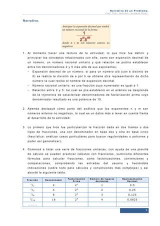 Narrativa de un Problema.
Prof. Dip l. Lenc ion i, Gu stavo Omar.

N a r r a t i va .

1 . A l mo me n t o h a c e r u n a l e c t u r a d e l a a c t i v i d a d , l o q u e h i c e f u e d e f i n i r

y

p r i n ci p i a r l o s c o n c e p t o s r e l a ci o n a d o s c o n e l l a , co mo s o n e xp a n s i ó n d e ci ma l d e
u n n ú me r o , u n n ú me r o r a ci o n a l u n i t a r i o y q u é r e l a ci ó n s e p o d r í a e s t a b l e ce r
e n t r e l o s d e n o mi n a d o r e s 2 y 5 m á s a l l á d e s u s e xp o n e n t e s ;
-

E xp a n s i ó n d e ci ma l d e u n n ú me r o : si p a r a u n n ú me r o a / b ( c o n b d i s t i n t o d e
0 ) s e r e a l i z a l a d i vi si ó n d e a p o r b s e o b t i e n e o t r a r e p r e s e n t a ci ó n d e d i c h o
n ú me r o l a c u a l r e ci b e e l n o mb r e d e e xp a n s i ó n d e c i ma l .

-

N ú me r o r a ci o n a l u n i t a r i o : e s u n a f r a c c i ó n cu y o n u me r a d o r e s i g u a l a 1 .

-

R e l a ci ó n e n t r e 2 y 5 : t a l c u a l s e p r e - e s t a b l e ci ó e n e l a n á l i si s s e d e s p r e n d e
d e l a i n je r e n ci a d e c a r a c t e r i z a r d e n o mi n a d o r e s d e f a c t o r i z a ci ó n p r i ma c u y o
d e n o mi n a d o r r e s u l t a d o e s u n a p o t e n c i a d e 1 0 .

2 . A d e má s d e s t a q u é c ó mo p a r t e d e l a n á l i si s q u e l o s e xp o n e n t e s n y m s o n
n ú me r o s e n t e r o s n o n e g a t i v o s , l o c u a l e s u n d a t o s má s a t e n e r e n c u e n t a f r e n t e
a l d e s a r r o l l o d e l a a c t i vi d a d ;

3 . L o p r i me r o q u e h i c e f u e p a r t i c u l a r i z a r l a f r a c ci ó n d a d a e n d o s t r a mo s o d o s
t i p o s d e f r a c ci o n e s , u n a c o n d e n o mi n a d o r e n b a s e d o s y o t r a e n b a s e c i n c o
( h e u r í s t i ca : a n a l i z a r c a s o s p a r t i cu l a r e s p a r a b u s c a r r e g u l a r i d a d e s o p a t r o n e s y
p o d e r a sí g e n e r a l i z a r ) ;
4 . C o me n c é a l i s t a r u n a s e r i e d e f r a cc i o n e s u n i t a r i a s , c o n a y u d a d e u n a p l a n i l l a
d e c á l c u l o s e p u e d e n p r a c t i c a r c á l c u l o s c o n f r a c ci o n e s , s u mi n i s t r a d i f e r e n t e s
f ó r mu l a s

para

cal cul ar

c o mp a r a c i o n e s ,

f r a c ci o n e s ,

c o mp r o b a n d o

l as

c o mo

f a c t o r i z a ci o n e s ,

entradas

del

c o n ve r si o n e s

usuari o

y

y

haci éndol e

i n d i c a ci o n e s ( s o b r e t o d o p a r a c á l cu l o s y c o n v e r si o n e s má s c o mp l e ja s ) y a s í
a b o r d é l a si g u i e n t e t a b l a :
Fracción
1

/2

Denominador

Factorización
Prima

Número de lugares
decimales

Representación
Decimal

2

21

1

0.5

2

2

0.25

1

/4

4

2

1

/8

8

23

3

0.125

4

4

0 . 0 6 25

1

/16

16

2

…………

3

 