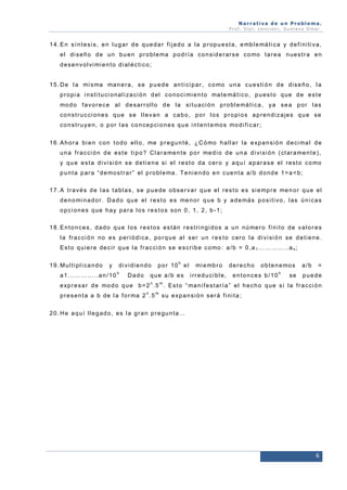 Narrativa de un Problema.
Prof. Dip l. Lenc ion i, Gu stavo Omar.

1 4 . E n s í n t e s i s , e n l u g a r d e q u e d a r f i ja d o a l a p r o p u e s t a , e mb l e má t i c a y d e f i n i t i v a ,
e l d i s e ñ o d e u n b u e n p r o b l e ma p o d r í a c o n si d e r a r s e c o mo t a r e a n u e s t r a e n
d e s e n v o l vi mi e n t o d i a l é c t i c o ;

1 5 . D e l a mi s ma ma n e r a , s e p u e d e a n t i ci p a r , c o mo u n a c u e s t i ó n d e d i s e ñ o , l a
p r o p i a i n s t i t u ci o n a l i za ci ó n d e l c o n o c i mi e n t o ma t e má t i c o , p u e s t o q u e d e e s t e
mo d o f a v o r e c e a l d e s a r r o l l o d e l a si t u a ci ó n p r o b l e má t i c a , y a s e a p o r l a s
c o n s t r u c ci o n e s q u e s e l l e v a n a c a b o , p o r l o s p r o p i o s a p r e n d i z a je s q u e s e
c o n s t r u y e n , o p o r l a s c o n ce p ci o n e s q u e i n t e n t e mo s mo d i f i c a r ;
1 6 . A h o r a b i e n c o n t o d o e l l o , me p r e g u n t é , ¿ C ó mo h a l l a r l a e xp a n s i ó n d e ci ma l d e
u n a f r a c ci ó n d e e s t e t i p o ? Cl a r a me n t e p o r me d i o d e u n a d i vi si ó n ( cl a r a me n t e ) ,
y q u e e s t a d i vi si ó n s e d e t i e n e si e l r e s t o d a c e r o y a q u í a p a r a s e e l r e st o c o mo
p u n t a p a r a “ d e mo s t r a r ” e l p r o b l e ma . T e n i e n d o e n c u e n t a a / b d o n d e 1 = a < b ;
1 7 . A t r a v é s d e l a s t a b l a s , s e p u e d e o b s e r v a r q u e e l r e s t o e s si e mp r e me n o r q u e e l
d e n o mi n a d o r . D a d o q u e e l r e s t o e s me n o r q u e b y a d e má s p o s i t i v o , l a s ú n i c a s
o p c i o n e s q u e h a y p a r a l o s r e s t o s so n 0 , 1 , 2 , b - 1 ;
1 8 . E n t o n c e s , d a d o q u e l o s r e s t o s e s t á n r e s t r i n g i d o s a u n n ú me r o f i n i t o d e v a l o r e s
l a f r a c ci ó n n o e s p e r i ó d i c a , p o r q u e a l s e r u n r e s t o c e r o l a d i vi si ó n se d e t i e n e .
E s t o q u i e r e d e c i r q u e l a f r a c ci ó n s e e s c r i b e c o mo : a / b = 0 , a 1 … … … … . . a n ;
1 9 . M u l t i p l i ca n d o

y

a1…………..an/10

di vidi endo
h

Dado

por 10h el

que a/b es
n

mi e mb r o
i r r e d u ci b l e ,

derecho

o b t e n e mo s

entonces b/10

h

se

a/b

=

puede

m

e xp r e s a r d e mo d o q u e b = 2 . 5 . E s t o “ ma n i f e s t a r í a ” e l h e c h o q u e s i l a f r a c ci ó n
n

p r e s e n t a a b d e l a f o r ma 2 . 5

m

s u e xp a n s i ó n s e r á f i n i t a ;

20. He aquí ll egado, es l a gran pregunta…

6

 