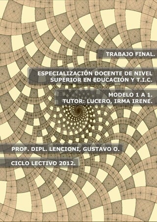ESPECIALIZACIÓN DOCENTE DE NIVEL
SUPERIOR EN EDUCACIÓN Y T.I.C.
MODELO 1 A 1.
TUTOR: LUCERO, IRMA IRENE.
PROF. DIPL. LENCIONI, GUSTAVO O.
TRABAJO FINAL.
CICLO LECTIVO 2012.
 