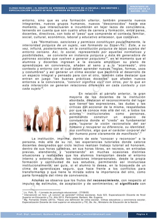 CLIMAS ESCOLARES | EL DESAFÍO DE APRENDER A CONVIVIR EN LA ESCUELA | BIG BROTHER |
ESPECIALIZACIÓN DOCENTE DE NIVEL SUP ERIOR EN EDUCACIÓN Y T.I.C.

MINISTERIO DE
EDUCACIÓN DE LA
NACIÓN. 2013.

e n t o r n o , s in o qu e es un a f o r m a c i ó n u lt e r io r , t a m b ié n p r es en t a nu ev os
in t e g r a n t e s , n uev os g r up os h um a n os , n uev o s “ d es co no c id o s ” h a s t a es e
m om en t o , q u e in t e r a c t u a r á n e i n c um b ir á n e n t e j e r la zo s d e c onv iv e nc ia ,
t e n ie n d o e n c ue n t a q ue so n c ua t r o a ño s d e ca r r e r a y f o rm a c ió n , en t r e p a r es ,
d o ce n t es , d ir e c t iv o s , c on t o do e l “ p e s o ” qu e com p r en de e l c o n t e xt o f a m il ia r ,
s o c ia l, c u l t u r a l , e c o n óm ic o , la b o r a l y e d u c a t iv o a n t ec es o r , q ue c onl le v a n .
L a s " N o rm a t iv a s , s a nc io n e s y p er m is o s co ns t it u y e n p au l a t in a m e n te , l a
in t e r io r id a d p s í q u ic a d e u n s u j e to , v an f o rm an d o s u S úp e r - Y o . E s t e , a s u
v e z, in f l u i r á , p o s t e r io r m e n t e , e n la c o ns t it u c ió n p s í q u ic a d e o t r o s s u j e t os d e l
e n t o r n o c e r ca no . A s í , l o s oc ia l , r e p r e s e n ta d o p o r a qu e l l as n or m a t iv a s y
p o s ib il id a d e s , s e c on v ie r t e e n in s t a nc ia p s í qu ic a y é s t a e n g ene r a d o r a d e
p a t r o n es so c ia l e s qu e vu e l ve n a g e ne r a r p s iq u is m o " 1, e n e l m om en t o q ue e l
a lu m no s y d oc e n te s in g r es a n a la e sc ue la am p lif ic a n s u p la n o de
a p r e nd iza j e s en c o nv iv e nc ia , a ñ a de n a l s e n o y a lo “ a c a r r e a d o ” , o t r o
c o n t e xt o y e n t o r no co n e l c u a l de b e n ap r e nd e r nu ev as " re g la s , f or m as , us os
y c o s t um b r e s" y as í ge n e ra r u n c l im a es co la r q u e p e rm it ir á e l d e s a r r o l lo d e
u n es pa c io in t e g r a l y p e n s ad o pa r a co n e l o t r o , t a m b ié n c ab e d es t a ca r q ue
e n t r a n en j ue g o “ la s bu e na s p r á c t ic a s do ce n t es ” q ue añ a den n uev o s
e n t o r n os a la c onv iv e nc ia , “ c o nviv ir s ig n if ic a v iv ir c o n o t r os , po r l o qu e e n
e s t a in t e r a c c ió n s e ge ne r a n r e la c io n e s d if e r e n t e s en ca d a c on t e xt o y c on
c a da s u je t o ” 2.
E n r e la c ió n a l p á r r a f o a n t e r io r , la g r a n
m a yo r í a d e lo s do ce n t es de la in s t it u c ió n
a b o r da da , d es t a ca n e l r e c o n oc im ie n t o d e l lu g a r
q u e t ie n e n la s e xp r e s io n e s , la s d u d as y la s
c r í t ic a s d e l a cc io n a r de la m is m a , r e sp a ld a d as
p o r q u e se c on oc e m ás a l lá d e l r o l, a t o d o s lo s
a c t o r es
in s t it u c io n a le s
c om o
p e r so na s ,
p e rm it ie n d o
co ns t r u ir
un
e s pa c io
de
c o nv iv e n c ia d on d e e l “ c r e d o ” es f u n dam en t a l
p a r a “ su p e ra r l a v is ió n r a c io n a l is t a d e l s e r
h um an o y r e cu pe r a r s u d if e r e n c ia , s u id e n t id a d ,
s u s c o n f l ic t o s , a l g o qu e e l ca r á c te r c o r p o r a l de l
s e r h um a no p on e c l a r am e n te d e m a n if ie s t o ” . 3
L a in s t i t u c ió n , im p r im e , d e n t r o d e e s t e “ co n oc e r y r e c o n oc e r ” a la
p e r s on a , m ás a l lá d e s u r o l, l a s e xp e r ie n c ia s t u t o r ia le s d o n de c a t o r ce
d o ce n t es d es ig n a do s po r c ic lo l e c t iv o r e a liza n t r a b a j o t u t o r ia l a d h o no r em ,
d e n t r o d e s us ho r a s c á t ed r a s , en s us h o r as l ib r e s , e n r ec r e os , en e n t r ad as
p r ev ia s , a t e nd ie n d o y “ s os t en ie n d o ” e n m u ch as oc as io n es d is t in t a s
s it u a c io n e s y r e a lid a d e s qu e lo s a lum no s t r a ns po r t a n d e sd e e l e n t o r n o
in t e r n o y e xt e r n o , d e sd e la s r ela c io n e s in t e r p e r so na le s , d es d e la p r o p ia
f o r m ac ió n y c on t in u id a d d e su s es t ud io s , p e rm it ie n d o as í inv o lu c r as e
in s t it u c io n a lm e n t e , se r gu í a , s i e l a lu m n o lo d e se a , e n la bú squ e da de u n
c l im a d e a p r en d iza j es se g u r o , q u e h ac e f r e n t e a lo s c on f l ic t o s p a r a
t r a n s f o rm a r lo s y q u e t ie n e la m i r a d a s ob r e la im p o r t a nc ia d e l o t r o , c om o
p a r t e f o r m a do r a d e l r it m o d e co nviv e nc ia .
A d em á s s e o bs e rv a q u e lo s f r u t o s de l r e c o n oc i m i e n t o , co n r e sp ec t o a l
im p u ls o de es t í m u lo s , d e a ce p t ac ió n y d e s e n t im ie n t o s ; e l s i g n i f i c a d o c on
1

Lic. Polti, G. - I j ornada de psicología educacional - 27/08/05.
Intervención en foro: ¿A convivir se aprende? Climas escolares. Aula 023. Especialización Docente de Nivel
Superior en Educación y Tic. Año 2013. Participante: Barbero, Ma. Eugenia.
3
Mg. Fernando Onetto (2013). “Hacia una definición de clima escolar, Climas educativos y convivencia escolar,
Especialización Docente de nivel superior en educación y TIC, Bs. As., Ministerio de Educación de la Nación.
2

Prof. Dipl. Lencioni, Gustavo Omar| gustavo_omar_lencioni@hotmail.com

Página 4

 