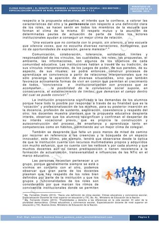 CLIMAS ESCOLARES | EL DESAFÍO DE APRENDER A CONVIVIR EN LA ESCUELA | BIG BROTHER |
ESPECIALIZACIÓN DOCENTE DE NIVEL SUP ERIOR EN EDUCACIÓN Y T.I.C.

MINISTERIO DE
EDUCACIÓN DE LA
NACIÓN. 2013.

r e s p ec t o a la p r o p ue s t a e du ca t iv a , e l in t e r é s q ue la c on l le v a , a v a lo r a r la s
c a r ac t e r í s t ic a s d e l o t r o y la p e r t e n en c i a co n r e sp ec t o a un a d e f in ic ió n c la r a
d e lo s r o le s , s e h ac en s e n t ir en t o do s lo s m ie m b r o s de la esc u e la qu e
f o r m an e l c l im a de la m ism a. E l r e s p e t o m u tu o y la asu n c ió n d e
d e t e rm in a d as pa u t as de ac t ua c ió n d e p a r t e d e t od os lo s ac t o r e s
in s t it u c io n a le s a yu d a n a co n se gu ir u n m e j o r c l im a d e r e la c ió n .
“ U n a e sc ue l a q ue n o c on t a c ta c on l o p r o p io , s in s i l e n c io , o u n a e sc u e la
q u e s il e n c ia v o ce s , qu e n o es cuc h a d iv e r s as n a r r ac io n e s , hom ogé n ea , q ue
n o d a op o r t un id a d e s d e e xp r es i ó n , g e n e ra m a l es t a r ” . 4
C om un ic a c ió n ,
c o la b o r a c ió n ,
t o le r a n c ia ,
s o l id a r id a d ,
lí m i t e s
y
r e s p on sa b il id a d d e lo s v í n cu lo s , l a s cu a l id a d es , lo s r o le s , la s p r o pu e s t as , e l
am b ie n t e , la s in f o r m a c io n es , s o n a lg u n os d e lo s ob j e t iv os d e ca d a
c om u n id a d e du ca t iv a . L as in s t it u c io n e s h ab la n a t r a v é s de s u t r a d ic ió n , d e
s u s v ín cu lo s in t e r p e r s o n a le s , d e lo s j u e go s de p od e r , d e su s pa r ed e s , de s u
a s pe c t o , d e s us r it u a le s ; s e p o d rá en t o nc e s co ns t r u ir p r o c es os de
a p r e nd iza j e en co nv iv en c ia a pa r t i r d e r e la c io n e s in t e r p e r s on a le s q u e n o
s ó lo p r ev en g a la a p a r ic ió n d e d iv e r s as s it u a c io n e s , s in o q ue t a m b ié n
f av o r e zca ac t iv am e n t e f o rm as de v iv ir e n c om ú n q ue p e rm it a n e l c r e c im ie n t o
d e t o do s , “ co nv iv e n c ia
e
in s t it u c io n a l i za c ió n s o n p r o ce s os q ue se
a c om p añ an … … l a p os ib i l id a d d e la co nv iv e n c ia so c ia l su p on e , en
c o ns ec ue n c ia , e l es t a b l ec im ie n t o d e l ím it e s , q u e dem a rc a n e l cam p o de n t r o
d e l c ua l s e pu e de c on v iv ir ” . 5
L a in s t i t u c ió n p r o p o r c io n a s ig n if i c a do a la s d em an da s de lo s a lu m n os
p o r q ue h ac e t o do lo p o s ib le p o r r e s po nd e r a t r av é s de s u f in a l id a d q u e e s la
“ v o ca c ió n ” y p r o f es io n a l iza c ió n d e lo s m ism os , pa r a s u p os t e r io r i n s e rc ió n e n
la d o c e nc ia , p r o f e s ió n d e s u s te n to , e xp lo r a c ió n , c o e xis t e n c ia y r e s p a ld o d e l
o t r o ; lo s d o c en t e s m u es t r a p la nt e a n qu e la p r o pu e s ta e du ca t iv a d e sp ie r t a
in t e r é s , o b s e rv a n q ue lo s a lu m no s r e s i g n if ic a n y c o n f i r m a n e l d e s pe r t a r d e
s u in t e r é s v oc ac io n a l p r ev io , q ue es p r o p ic i a la c o n s t ru c c ió n y
a u t o co ns t r u cc ió n d e l p r oc es o d e en se ñ an za y a p r e nd iza j e t a n to en
c om p e t e nc ia s c om o e n h á b it o s , pe r m it ie n d o a s í u n m ej o r c l im a d e c o le g ia l .
Ta m b ié n se de s p re n de qu e f a lt a u n p oc o m e no s de m it a d d e cam in o
p o r r e co r r e r e n r e f e r e nc ia a la s c r ee nc ia s y la b ú sq u ed a d e u n es pa c io
in n ov a do r , es t e ú lt im o , p o r ej em p lo , t e n d r á q ue ob se rv a rs e d es de la ó p t ic a
d e qu e la in s t it u c ió n c u e n ta co n r e c u r so s m u lt im e d ia le s p r o p io s y a d qu ir id o s
c o n m uc ho es f u e r zo , qu e n o cu e nt a c on la s n e t b oo k ´s po r ca d a a lu m n o y q ue
m u ch o s d oc e n te s aú n no t ie n e n p r e d is p os ic ió n o t ie n e n r e s is t e n c ia a la
f o r m ac ió n d e a c t ua l iza c ió n , t r a n sv e rs a lid a d e in f lu e n c ia s d e la s N T ic e n e l
m a r c o ed uc a t iv o .
L a s pe r s on a s ne ce s it a n pe r t e n ece r a u n
g r u p o , p o r q ue ge ne r a lm e n te s ie m p r e s e e s tá o
v iv im os en co nj un t o co n e l o t r o , p o dem os
o b se rv a r qu e g r a n p a r t e de lo s d o c en t es
p la s m a n qu e h a y r e s pa ld o d e lo s r o le s b ie n
d e f in id o s p o r p a r t e d e la in s t i t u c ió n y q u e lo s
g r u p os y f u n c io n a l id a d e s de l o s r o le s s on
c o ns id e r a d os p o r qu e m a r ca n lo s r it m o s de
c o nv iv e n c ia in s t it u c io n a le s d on de s e p e rm it e n
4

Mg. Fernando Onetto (2013). “Hacia una definición de clima escolar, Climas educativos y convivencia esco lar,
Especialización Docente de nivel superior en educación y TIC, Bs. As., Ministerio de Educación de la Nación.
5
Mg. Fernando Onetto (2013). “Posibilidades y derecho a las diferencias en la vida escolar. El valor de la
pluralidad democrática, Climas educativos y convivencia escolar, Especialización docente de nivel superior en
educación y TIC, Buenos Aires, Ministerio de Educación de la Nación.

Prof. Dipl. Lencioni, Gustavo Omar| gustavo_omar_lencioni@hotmail.com

Página 5

 