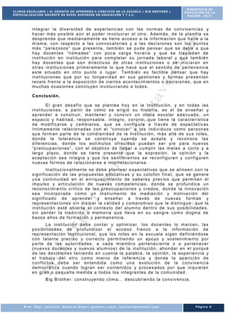 CLIMAS ESCOLARES | EL DESAFÍO DE APRENDER A CONVIVIR EN LA ESCUELA | BIG BROTHER |
ESPECIALIZACIÓN DOCENTE DE NIVEL SUP ERIOR EN EDUCACIÓN Y T.I.C.

MINISTERIO DE
EDUCACIÓN DE LA
NACIÓN. 2013.

in t e g r a r la d iv e r s id a d de e xp e r i e n c ia s c on la s no rm as de c o nviv e nc ia s y
h a ce r m á s po s ib le a ú n e l p o d e r i nv o lu c r a r a l o t r o . A d em á s , de la p la n i l la s e
d e sp r e nd e q u e m e d ia n am e n te se t ie n e a c ce so a la in f o r m a c ió n qu e h a ce a la
m ism a , c o n r e sp ec t o a la s c onv o c a t o r ia s y a la s de c is io n e s s on lo s p un t o s
m á s “ pe r e zo s os ” q ue p r es en t a , t am b ié n s e p ud e pe ns a r qu e s e de b e a q ue
h a y do c en t es “ n óm a de s ” c on po c a ca r g a h o r a r ia y qu e s e t r a s la d a n de
in s t it u c ió n e n in s t it u c ió n p a r a com p le t a r s u j o r n ad a la b o r a l y q u e t am b ié n
h a y d oc e n te s qu e s on d ir e c t iv os d e o t r a s in s t it u c io n e s o se in ic ia r o n e n
o t r a s in s t it u c io n e s p r im e r am e n te lo q u e h ac e qu e e l s e n t id o de pe r t e n e nc ia
e s t e s it u a d o e n o t r o pu n t o o lu g a r . Tam b ié n e s fa c t ib le p e n sa r q ue ha y
in s t it u c io n e s q u e p o r s u lo n gev id a d en su s ge s t io n e s y f o r m a s p r e s en t a n
r e c e lo f r e n t e a la e xp o s ic ió n d e cie r t o s a c o n te c im ie n t o s o d e c is io n e s , qu e e n
m u ch a s o c as io n e s c on c lu ye n in v olu c r a n d o a t o do s .
C o n c lu s ión .
E l g r a n d es a f í o q ue se p la n t ea h o y e n la I n s t it u c ió n , y e n t o d as la s
in s t it u c io n e s , a pa r t ir d e c óm o s e e r ig ió s u h is t o r ia , e s e l d e e n se ña r y
a p r e nd e r a c on s t r u ir , m a n t e ne r y c o nv iv ir u n c l im a e s co la r a d e c u ad o , u n
e s pa c io y h a b it a d , r e s po n sa b le , in t e g r o , c o r o n o , qu e t ie n e la c a ra c t e r í s t ic a
d e m od if ic a r s e y c a m b ia r s e , qu e s e c on f ig u r a a t r a v é s de exp e c t a t iv as
í n t im a m e n t e r e la c io n a d as c o n e l “ c o no ce r ” a lo s in d iv id u o s com o pe r s on a s
q u e f o rm an p a r t e d e la c o t id ia n id a d d e la I n s t i t u c ió n , m á s a llá d e s u s r o le s ,
d o nd e la t o le r a n c ia se c on s t r u ye cu a nd o se ac ep t a y r eco n oc e la s
d if e r e n c ia s , d o nd e lo s es t í m u lo s o f r e c id o s p ue da n s e r p ie p ar a n u ev os
“ p r e o cu p ac io n e s ” , c on e l ob j e t iv o de lle g a r a c um p l ir la s m e t as a co r t o y a
la r g o p la zo , d o n de s e t ie n e p re s en t e q ue la e xp r es ió n , la o pin ió n y la
a c ep t a c ió n se a í n t eg r a y q u e lo s s e n t im ie n t o s s e r e c on f ig u r e n y c o n f ig u r e n
n u ev as f o r m a s de r e la c io n a r s e e in t e r r e la c io n a r s e .
I n s t it u c io n a lm e n t e s e d e be p la n t ea r e xp e c t a t iv a s qu e s e a lin e e n co n la
s ig n if ic a c ió n d e la s p r op ue s t as ed u ca t iv as y su c o lo f ó n f in a l , q u e s e g en e r e
u n a c on t in u id a d e n e l e n r iq u e c i m ie n t o de s a be r e s p r ev io s q ue p e rm it a n e l
im p u ls o y a r t ic u la c ió n d e n u eva s c om pe t e nc ia s , d o nd e se p r of u n d ic e u n
r e c o no c im ie n t o c r í t ic o d e la s p reo c up ac io n e s y c r ed os , d on d e la i n n ov ac ió n
s e a in c o r p o r ad a c om o u n in s t r u m e n t o d e m ed ia c ió n y m o t iv a c ió n de l
s ig n if ic a d o d e ap r e nd e r y e n s eñ a r a t r av é s d e nu ev as f o r m as y
r e p r e se n t ac io n e s s in d is ip a r la c al id a d y c om p r om is o q ue la d is t in g u e ; qu e la
in s t it u c ió n e s t é a b ie r t a a l c on t e xt o d e l a lu m n o de n t r o d e s us p osib i l id a d e s ,
s in p e r d e r la t r a d ic ió n o m em o r i a q ue l le v a e n s u s an g r e c om o d o gm a de
b a zo s añ os d e f o rm ac ió n y p e r m an e nc ia .
L a in s t it u c ió n d e b e co n t a r y opt im iza r , lo s d o ce n t es lo m a r ca n, la s
p o s ib i l id a d e s de p r o f un d iza r e l a c c e so f r a n co a la in f o r m a c ió n d e
r e p r e se n t ac ió n in s t it u c io n a l, q u e lo s r o le s e n la e s c ue la s ig a n de f in ié n d o se
c o n t a la n t e p re c is o y c o r r e c t o p e rm it ie n d o u n a po yo y s o s t en im ie n t o po r
p a r t e d e la s a u t o r id a d es , a c ad a m ie m b r o p e r t e ne c ie n t e o a p e r t e n ec e r
( n u ev o s do ce n t es y nu ev os a lu m n o s ) d e la in s t i t u c i ó n ; a h on da r en e l p o r qu é
d e la s d e c is io n e s t e n ie n do e n c ue n t a la p a la b r a , la o p in ió n , la e x p e r ie n c ia y
e l t r a b a j o d e l o t r o c om o m a r co de r e f e r en c ia y do n de la apa r ic ió n d e
c o n f lic t o s d e b e s e r en t e nd id a c om o u n a ev o lu c ió n d e la c o nv iv e n c ia
d em oc r á t ic a cu a nd o lo g r a n s e r c o n t en id o s y p r o ce s ad os p o r que in q u ie t a n
e n g r a n o p eq u eñ a m e d id a a t o d os lo s in t e g r a n t es d e la c om un id a d .
B ig B r o t h e r : c o n s t r u ye nd o c lim a … d e sc u b r ie n d o la c o nv iv e nc ia .

Prof. Dipl. Lencioni, Gustavo Omar| gustavo_omar_lencioni@hotmail.com

Página 6

 