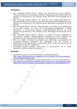 CLIMAS ESCOLARES | EL DESAFÍO DE APRENDER A CONVIVIR EN LA ESCUELA | BIG BROTHER |
ESPECIALIZACIÓN DOCENTE DE NIVEL SUP ERIOR EN EDUCACIÓN Y T.I.C.

MINISTERIO DE
EDUCACIÓN DE LA
NACIÓN. 2013.

B ib l io g ra fí a .
Mg . F e r n a n do O n e t t o ( 2 01 3 ) . “ H a c ia u n a de f in ic ió n d e c l im a e s co la r ” ,
C l im a s e du ca t iv os y c o nv iv e nc ia e s co la r , E s p e c ia l i za c ió n d o c en t e d e n iv e l
s u pe r io r e n e d u ca c ió n y TI C , B u e n o s A ir e s , M in is t e r io d e E d uc ac ió n d e la
N a c ió n .
Mg . F e r n a nd o O ne t t o ( 2 01 3 ) . “E l d o c en t e c om o p r o fe s io n a l r e f le x iv o ” ,
C l im a s e du ca t iv os y c o nv iv e nc ia e s co la r , E s p e c ia l i za c ió n d o c en t e d e n iv e l
s u pe r io r e n e d u ca c ió n y TI C , B u e n o s A ir e s , M in is t e r io d e E d uc ac ió n d e la
N a c ió n .
Mg . F e r n a n do O ne t t o ( 2 0 13 ) . “ P o s ib i l id a d e s y d e r e ch o a la s d if e r e n c ia s
e n la v id a e s co la r . E l v a lo r d e la p lu r a l id a d d e m o c r á t ic a ” , C l im a s
e d uc a t iv o s y c onv iv e nc ia e sc ola r , E s p e c ia l i za c ió n d oc e n te de n iv e l
s u pe r io r e n e d u ca c ió n y TI C , B u e n o s A ir e s , M in is t e r io d e E d uc ac ió n d e la
N a c ió n .
Mg . F e r n a n do O n e t t o ( 2 01 3 ) . “ M a n os a la o b r a I ” , C l im a s ed u cat iv o s y
c o nv iv e n c ia es co la r , E s p ec ia l iz a c ió n do c en t e d e n iv e l s up e rio r e n
e d uc ac ió n y T I C , B u e n o s A ir e s , M in is t e r io d e E d u ca c ió n d e la N a c ió n .
P o lt i, G . ( 1 9 9 3 ) “ To m em os la pa la b r a , u n a in v it a c ió n a ap r o p iar n o s d e
lo n u e s t r o ” , R ev is t a
A r g e n t in a
de
P s ic o lo g í a
Nº
43
" Tem as
y
P o lé m ic a s en Ps ic o lo g í a H o y, p u b l ic a c ió n d e la A s o c . d e P s ic ó lo g os d e
B u en o s A ir e s , B s . A s . , A r g en t in a .
F e r n án de z G a r c í a ( 2 0 06 ) . G u í a p a r a la C o nv iv e nc ia e n e l A u la .
B a r c e lo n a . W o lt e r s K lu we r E d u c ac ió n .
We b g ra fía .
C a l id a d E d uc a t iv a : E l c l im a e sc o la r y la c a l id a d e d u ca t iv a :
h t t p : / / w w w. c a l id a d e d u ca t iv a . ed usa n lu is . c o m . a r / 2 01 0 / 11 / e l - c l im a - e sc o la r y- la - c a l id a d - e d u ca t iv a . h tm l
A r c o I r is 3 6 0 º : A u t om a es t r í a e n pr o c es o s v it a le s : A c o nv iv ir s e a p r e n de :
h t t p : / / w w w. a r c o i r is 3 6 0 . com . a r / in d e x. p h p ?o p t io n = c om _ co n t en t &v i e w= a r t ic l
e & id = 1 6 : a - c onv iv ir - t a m b ie n - s e - a pr e n d e - o -n o &c a t id = 2 : a r t ic u lo s & I t e m id = 7

Prof. Dipl. Lencioni, Gustavo Omar| gustavo_omar_lencioni@hotmail.com

Página 7

 