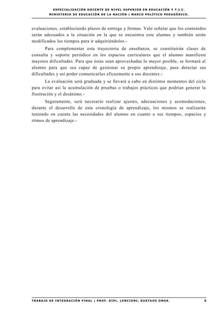 EE SS PP EE CC II AA LL II ZZ AA CC II ÓÓ NN DD OO CC EE NN TT EE DD EE NN II VV EE LL SS UU PP EE RR II OO RR EE NN EE DD UU CC AA CC II ÓÓ NN YY TT .. II .. CC ..
MM II NN II SS TT EE RR II OO DD EE EE DD UU CC AA CC II ÓÓ NN DD EE LL AA NN AA CC II ÓÓ NN || MM AA RR CC OO PP OO LL ÍÍ TT II CC OO PP EE DD AA GG ÓÓ GG II CC OO ..
TT RR AA BB AA JJ OO DD EE II NN TT EE GG RR AA CC II ÓÓ NN FF II NN AA LL || PP RR OO FF .. DD II PP LL .. LL EE NN CC II OO NN II ,, GG UU SS TT AA VV OO OO MM AA RR .. 8
evaluaciones, estableciendo plazos de entrega y formas. Vale señalar que los contenidos
serán adecuados a la situación en la que se encuentra este alumno y también serán
modificados los tiempos para ir adquiriéndolos.-
Para complementar esta trayectoria de enseñanza, se constituirán clases de
consulta y soporte periódico en los espacios curriculares que el alumno manifieste
mayores dificultades. Para que éstas sean aprovechadas lo mayor posible, se formará al
alumno para que sea capaz de gestionar su propio aprendizaje, para detectar sus
dificultades y así poder comunicarlas eficazmente a sus docentes.-
La evaluación será graduada y se llevará a cabo en distintos momentos del ciclo
para evitar así la acumulación de pruebas o trabajos prácticos que podrían generar la
frustración y el desánimo.-
Seguramente, será necesario realizar ajustes, adecuaciones y acomodaciones,
durante el desarrollo de esta cronología de aprendizaje, los mismos se realizarán
teniendo en cuenta las necesidades del alumno en cuanto a sus tiempos, espacios y
ritmos de aprendizaje.-
 