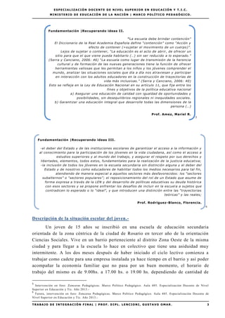 EE SS PP EE CC II AA LL II ZZ AA CC II ÓÓ NN DD OO CC EE NN TT EE DD EE NN II VV EE LL SS UU PP EE RR II OO RR EE NN EE DD UU CC AA CC II ÓÓ NN YY TT .. II .. CC ..
MM II NN II SS TT EE RR II OO DD EE EE DD UU CC AA CC II ÓÓ NN DD EE LL AA NN AA CC II ÓÓ NN || MM AA RR CC OO PP OO LL ÍÍ TT II CC OO PP EE DD AA GG ÓÓ GG II CC OO ..
TT RR AA BB AA JJ OO DD EE II NN TT EE GG RR AA CC II ÓÓ NN FF II NN AA LL || PP RR OO FF .. DD II PP LL .. LL EE NN CC II OO NN II ,, GG UU SS TT AA VV OO OO MM AA RR .. 3
5
6
Descripción de la situación escolar del joven.-
Un joven de 15 años se inscribió en una escuela de educación secundaria
orientada de la zona céntrica de la ciudad de Rosario en tercer año de la orientación
Ciencias Sociales. Vive en un barrio perteneciente al distrito Zona Oeste de la misma
ciudad y para llegar a la escuela lo hace en colectivo que tiene una asiduidad muy
intermitente. A los dos meses después de haber iniciado el ciclo lectivo comienza a
trabajar como cadete para una empresa instalada ya hace tiempo en el barrio y así poder
acompañar la economía familiar que no pasa por un buen momento, el horario de
trabajo del mismo es de 9.00hs. a 17.00 hs. o 19.00 hs. dependiendo de cantidad de
5
Intervención en foro: Zonceras Pedagógicas. Marco Político Pedagógico. Aula 485. Especialización Docente de Nivel
Superior en Educación y Tic. Año 2013.-
6
Tutora, intervención en foro: Zonceras Pedagógicas. Marco Político Pedagógico. Aula 485. Especialización Docente de
Nivel Superior en Educación y Tic. Año 2013.-
Fundamentación |Recuperando ideas III.
-el deber del Estado y de las instituciones escolares de garantizar el acceso a la información y
al conocimiento para la participación de los jóvenes en la vida ciudadana, así como el acceso a
estudios superiores y al mundo del trabajo, y asegurar el respeto por sus derechos y
libertades, elementos, todos estos, fundamentales para la realización de la justicia educativa;
-la inclusión de todos los jóvenes en la escuela secundaria sin distinción alguna y el deber del
Estado y de nosotrxs como educadores de habilitar todos los medios necesarios para tal fin,
atendiendo de manera especial a aquellos sectores más desfavorecidos: los “sectores
subalternos” o “sectores populares”; el reposicionamiento del rol de un Estado que asume de
forma expresa a través de la LEN y del desarrollo de políticas educativas su deuda histórica
con esos sectores y se propone enfrentar los desafíos de incluir en la escuela a sujetos que
contradicen lo esperado o lo “ideal”, y que introducen una distinción entre las “trayectorias
teóricas” y las reales;
Prof. Rodríguez-Blanco, Florencia.
Fundamentación |Recuperando ideas II.
“La escuela debe brindar contención”
El Diccionario de la Real Academia Española define “contención” como “Acción y
efecto de contener (=sujetar el movimiento de un cuerpo)”.
Lejos de sujetar o contener, “La educación es el acto de abrir, de ofrecer un
sitio para que el que viene pueda habitarlo (…) sin ser reducido a lo esperado.”
(Serra y Canciano, 2006: 46) “La escuela como lugar de transmisión de la herencia
cultural y de formación de las nuevas generaciones tiene la función de ofrecer
herramientas valiosas que les permitan a los niños y los jóvenes comprender el
mundo, analizar las situaciones sociales que día a día nos atraviesan y participar
en interacción con los adultos educadores en la construcción de trayectorias de
vida más inclusivas." (Serra y Canciano, 2006: 40)
Esto se refleja en la Ley de Educación Nacional en su artículo 11, que fija entre los
fines y objetivos de la política educativa nacional
a) Asegurar una educación de calidad con igualdad de oportunidades y
posibilidades, sin desequilibrios regionales ni inequidades sociales.
b) Garantizar una educación integral que desarrolle todas las dimensiones de la
persona (…)
Prof. Amez, Mariel R.
 