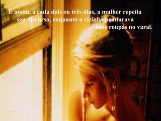 E assim, a cada dois ou três dias, a mulher repetia  seu discurso, enquanto a vizinha pendurava  suas roupas no varal.  