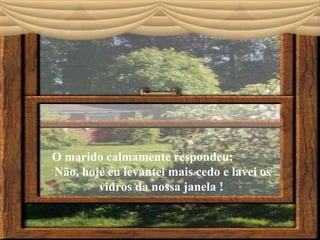 O marido calmamente respondeu:  Não, hoje eu levantei mais cedo e lavei os vidros da nossa janela !  