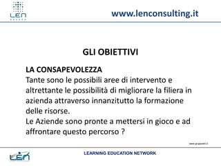 www.lenconsulting.it


                  GLI OBIETTIVI
LA CONSAPEVOLEZZA
Tante sono le possibili aree di intervento e
altrettante le possibilità di migliorare la filiera in
azienda attraverso innanzitutto la formazione
delle risorse.
Le Aziende sono pronte a mettersi in gioco e ad
affrontare questo percorso ?
                                                     www.gruppolen.it



                  LEARNING EDUCATION NETWORK
 