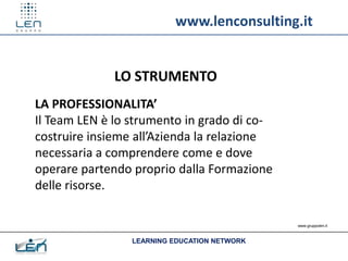 www.lenconsulting.it


              LO STRUMENTO
LA PROFESSIONALITA’
Il Team LEN è lo strumento in grado di co-
costruire insieme all’Azienda la relazione
necessaria a comprendere come e dove
operare partendo proprio dalla Formazione
delle risorse.

                                              www.gruppolen.it



                 LEARNING EDUCATION NETWORK
 
