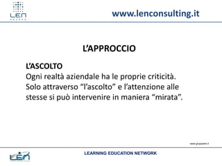 www.lenconsulting.it


                 L’APPROCCIO
L’ASCOLTO
Ogni realtà aziendale ha le proprie criticità.
Solo attraverso “l’ascolto” e l’attenzione alle
stesse si può intervenire in maniera “mirata”.




                                                  www.gruppolen.it



                 LEARNING EDUCATION NETWORK
 