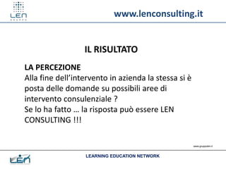 www.lenconsulting.it


                  IL RISULTATO
LA PERCEZIONE
Alla fine dell’intervento in azienda la stessa si è
posta delle domande su possibili aree di
intervento consulenziale ?
Se lo ha fatto … la risposta può essere LEN
CONSULTING !!!

                                                      www.gruppolen.it



                  LEARNING EDUCATION NETWORK
 