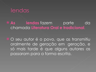    As    lendas fazem        parte       da
    chamada Literatura Oral e tradicional.

   O seu autor é o povo, que as transmitiu
    oralmente de geração em  geração, e
    só mais tarde é que alguns autores as
    passaram para a forma escrita.
 