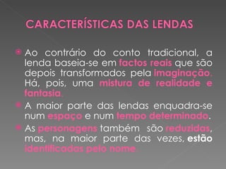  Ao contrário do conto tradicional, a
  lenda baseia-se em factos reais que são
  depois transformados pela imaginação.
  Há, pois, uma mistura de realidade e
  fantasia.
 A maior parte das lendas enquadra-se
  num espaço e num tempo determinado.
 As personagens também são reduzidas,
  mas, na maior parte das vezes, estão
  identificadas pelo nome.
 