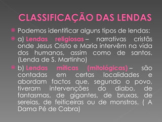    Podemos identificar alguns tipos de lendas:
   a) Lendas religiosas – narrativas cristãs
    onde Jesus Cristo e Maria intervêm na vida
    dos humanos, assim como de santos.
    (Lenda de S. Martinho)
   b) Lendas míticas (mitológicas) – são
    contadas em certas localidades e
    abordam factos que, segundo o povo,
    tiveram intervenções do diabo, de
    fantasmas, de gigantes, de bruxas, de
    sereias, de feiticeiras ou de monstros. ( A
    Dama Pé de Cabra)
 