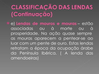   e) Lendas de mouros e mouras – estão
    associadas   ou   à   morte     ou    à
    prosperidade. Na ação quase sempre 
    as mouras aparecem a pentear-se ao
    luar com um pente de ouro. Estas lendas
    retratam a época da ocupação árabe
    da Península Ibérica. ( A lenda das
    amendoeiras)
 