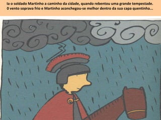 Ia o soldado Martinho a caminho da cidade, quando rebentou uma grande tempestade.
0 vento soprava frio e Martinho aconchegou-se melhor dentro da sua capa quentinha...
 