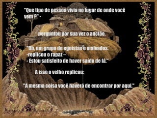 "Que tipo de pessoa vivia no lugar de onde você vem ?" -   perguntou por sua vez o ancião.   "Oh, um grupo de egoístas e malvados.  replicou o rapaz – Estou satisfeito de haver saído de lá."  A isso o velho replicou:   "A mesma coisa você haverá de encontrar por aqui."   