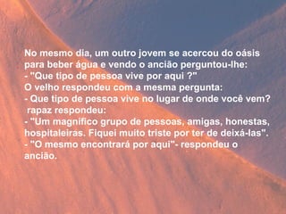 No mesmo dia, um outro jovem se acercou do oásis para beber água e vendo o ancião perguntou-lhe: - "Que tipo de pessoa vive por aqui ?" O velho respondeu com a mesma pergunta: - Que tipo de pessoa vive no lugar de onde você vem? rapaz respondeu: - "Um magnífico grupo de pessoas, amigas, honestas, hospitaleiras. Fiquei muito triste por ter de deixá-las". - "O mesmo encontrará por aqui"- respondeu o ancião. 