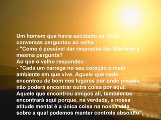 Um homem que havia escutado as  duas conversas perguntou ao velho : - "Como é possível dar respostas tão diferente à mesma pergunta? Ao que o velho respondeu : - "Cada um carrega no seu coração o meio ambiente em que vive. Aquele que nada encontrou de bom nos lugares por onde passou, não poderá encontrar outra coisa por aqui. Aquele que encontrou amigos ali, também os encontrará aqui porque, na verdade, a nossa atitude mental é a única coisa na nossa vida sobre a qual podemos manter controle absoluto". 