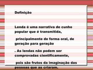    Definição Lenda é uma narrativa de cunho popular que é transmitida, principalmente de forma oral, de geração para geração . As lendas não podem ser comprovadas cientificamente, pois são frutos da imaginação das pessoas que as criaram. 
