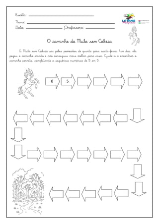 A Mula sem Cabeça sai pelos povoados de quinta para sexta-feira. Um dia, ela
pegou o caminho errado e não conseguiu mais voltar para casa. Ajude-a a encontrar o
caminho correto, completando a sequência numérica de 5 em 5:
Escola: _______________________________________
Nome:
Data: Professora:
0 5
O caminho da Mula sem Cabeça
 